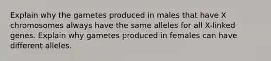 Explain why the gametes produced in males that have X chromosomes always have the same alleles for all X-linked genes. Explain why gametes produced in females can have different alleles.