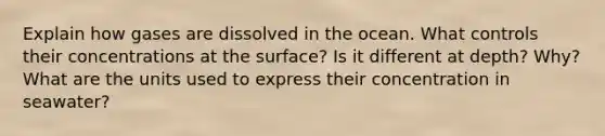 Explain how gases are dissolved in the ocean. What controls their concentrations at the surface? Is it different at depth? Why? What are the units used to express their concentration in seawater?