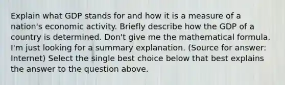 Explain what GDP stands for and how it is a measure of a nation's economic activity. Briefly describe how the GDP of a country is determined. Don't give me the mathematical formula. I'm just looking for a summary explanation. (Source for answer: Internet) Select the single best choice below that best explains the answer to the question above.