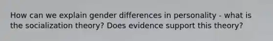 How can we explain gender differences in personality - what is the socialization theory? Does evidence support this theory?