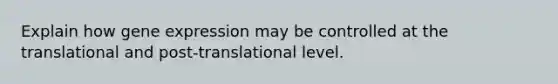 Explain how gene expression may be controlled at the translational and post-translational level.