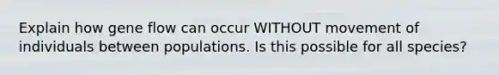 Explain how gene flow can occur WITHOUT movement of individuals between populations. Is this possible for all species?