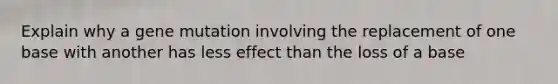 Explain why a gene mutation involving the replacement of one base with another has less effect than the loss of a base