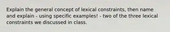 Explain the general concept of lexical constraints, then name and explain - using specific examples! - two of the three lexical constraints we discussed in class.