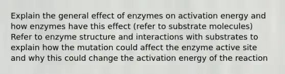 Explain the general effect of enzymes on activation energy and how enzymes have this effect (refer to substrate molecules) Refer to enzyme structure and interactions with substrates to explain how the mutation could affect the enzyme active site and why this could change the activation energy of the reaction