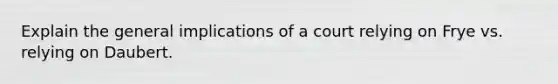 Explain the general implications of a court relying on Frye vs. relying on Daubert.