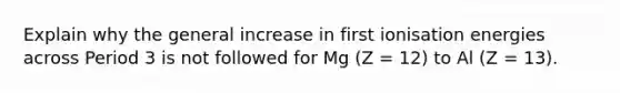 Explain why the general increase in first ionisation energies across Period 3 is not followed for Mg (Z = 12) to Al (Z = 13).