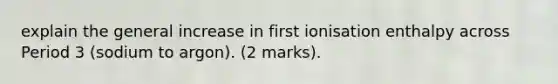 explain the general increase in first ionisation enthalpy across Period 3 (sodium to argon). (2 marks).