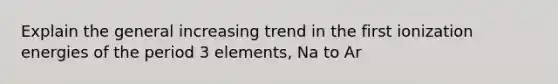 Explain the general increasing trend in the first ionization energies of the period 3 elements, Na to Ar