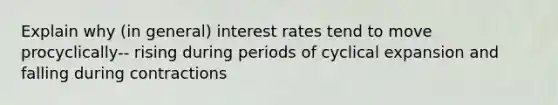 Explain why (in general) interest rates tend to move procyclically-- rising during periods of cyclical expansion and falling during contractions