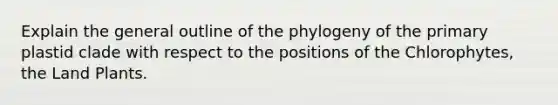 Explain the general outline of the phylogeny of the primary plastid clade with respect to the positions of the Chlorophytes, the Land Plants.