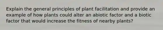 Explain the general principles of plant facilitation and provide an example of how plants could alter an abiotic factor and a biotic factor that would increase the fitness of nearby plants?