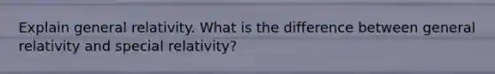 Explain general relativity. What is the difference between general relativity and special relativity?