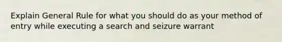 Explain General Rule for what you should do as your method of entry while executing a search and seizure warrant