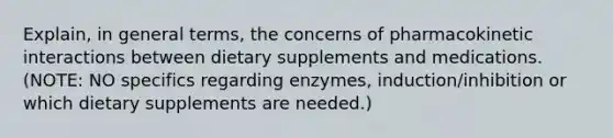 Explain, in general terms, the concerns of pharmacokinetic interactions between dietary supplements and medications. (NOTE: NO specifics regarding enzymes, induction/inhibition or which dietary supplements are needed.)