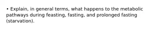 • Explain, in general terms, what happens to the metabolic pathways during feasting, fasting, and prolonged fasting (starvation).