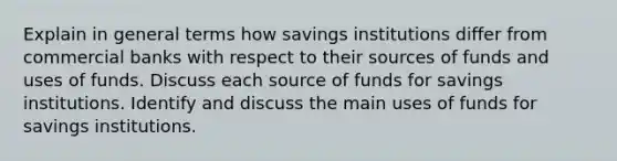 Explain in general terms how savings institutions differ from commercial banks with respect to their sources of funds and uses of funds. Discuss each source of funds for savings institutions. Identify and discuss the main uses of funds for savings institutions.