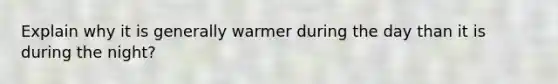 Explain why it is generally warmer during the day than it is during the night?