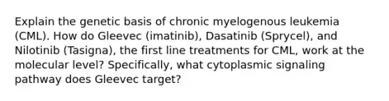 Explain the genetic basis of chronic myelogenous leukemia (CML). How do Gleevec (imatinib), Dasatinib (Sprycel), and Nilotinib (Tasigna), the first line treatments for CML, work at the molecular level? Specifically, what cytoplasmic signaling pathway does Gleevec target?