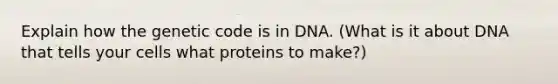 Explain how the genetic code is in DNA. (What is it about DNA that tells your cells what proteins to make?)