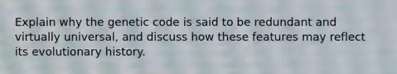 Explain why the genetic code is said to be redundant and virtually universal, and discuss how these features may reflect its evolutionary history.