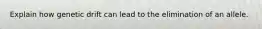 Explain how genetic drift can lead to the elimination of an allele.