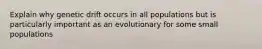 Explain why genetic drift occurs in all populations but is particularly important as an evolutionary for some small populations