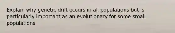 Explain why genetic drift occurs in all populations but is particularly important as an evolutionary for some small populations