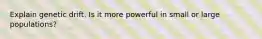 Explain genetic drift. Is it more powerful in small or large populations?