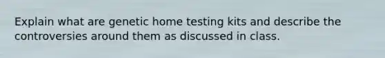 Explain what are genetic home testing kits and describe the controversies around them as discussed in class.