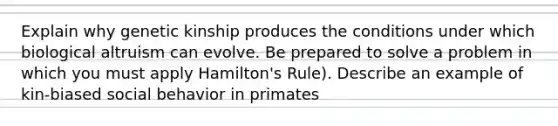 Explain why genetic kinship produces the conditions under which biological altruism can evolve. Be prepared to solve a problem in which you must apply Hamilton's Rule). Describe an example of kin-biased social behavior in primates