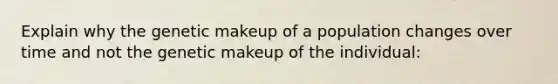 Explain why the genetic makeup of a population changes over time and not the genetic makeup of the individual: