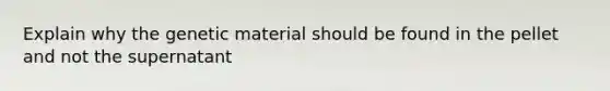 Explain why the genetic material should be found in the pellet and not the supernatant