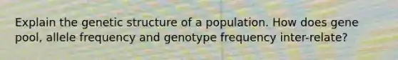 Explain the genetic structure of a population. How does gene pool, allele frequency and genotype frequency inter-relate?