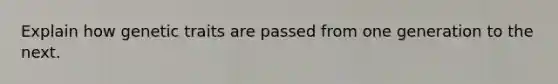 Explain how genetic traits are passed from one generation to the next.