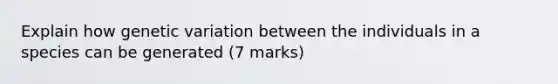 Explain how genetic variation between the individuals in a species can be generated (7 marks)