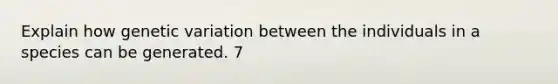 Explain how genetic variation between the individuals in a species can be generated. 7