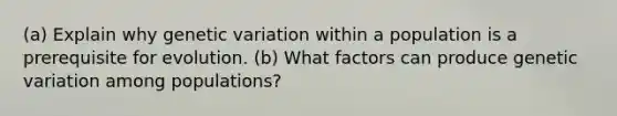 (a) Explain why genetic variation within a population is a prerequisite for evolution. (b) What factors can produce genetic variation among populations?