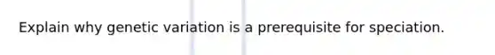 Explain why genetic variation is a prerequisite for speciation.