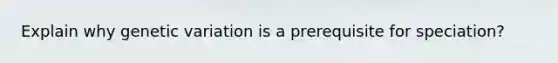 Explain why genetic variation is a prerequisite for speciation?