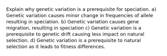 Explain why genetic variation is a prerequisite for speciation. a) Genetic variation causes minor change in frequencies of allele resulting in speciation. b) Genetic variation causes gene migration, resulting in speciation c) Genetic variation is a prerequisite to genetic drift causing less impact on natural selection. d) Genetic variation is a prerequisite to natural selection as it leads to fitness differences.