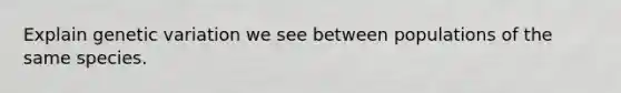 Explain genetic variation we see between populations of the same species.