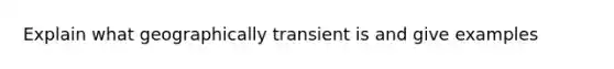 Explain what geographically transient is and give examples