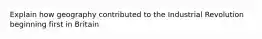 Explain how geography contributed to the Industrial Revolution beginning first in Britain