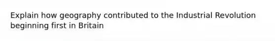 Explain how geography contributed to the Industrial Revolution beginning first in Britain