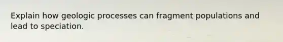 Explain how geologic processes can fragment populations and lead to speciation.