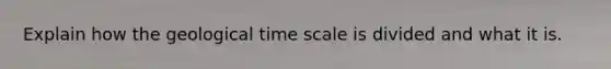 Explain how the geological time scale is divided and what it is.