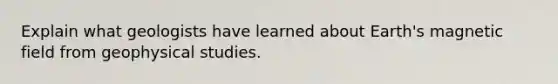 Explain what geologists have learned about Earth's magnetic field from geophysical studies.