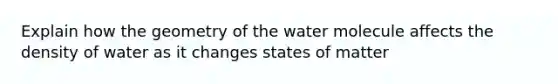 Explain how the geometry of the water molecule affects the density of water as it changes states of matter