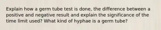 Explain how a germ tube test is done, the difference between a positive and negative result and explain the significance of the time limit used? What kind of hyphae is a germ tube?